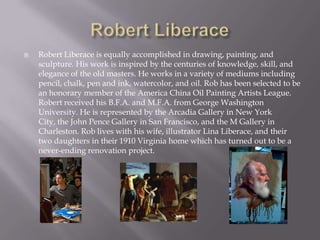    Robert Liberace is equally accomplished in drawing, painting, and
    sculpture. His work is inspired by the centuries of knowledge, skill, and
    elegance of the old masters. He works in a variety of mediums including
    pencil, chalk, pen and ink, watercolor, and oil. Rob has been selected to be
    an honorary member of the America China Oil Painting Artists League.
    Robert received his B.F.A. and M.F.A. from George Washington
    University. He is represented by the Arcadia Gallery in New York
    City, the John Pence Gallery in San Francisco, and the M Gallery in
    Charleston. Rob lives with his wife, illustrator Lina Liberace, and their
    two daughters in their 1910 Virginia home which has turned out to be a
    never-ending renovation project.
 