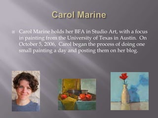    Carol Marine holds her BFA in Studio Art, with a focus
    in painting from the University of Texas in Austin. On
    October 5, 2006, Carol began the process of doing one
    small painting a day and posting them on her blog.
 