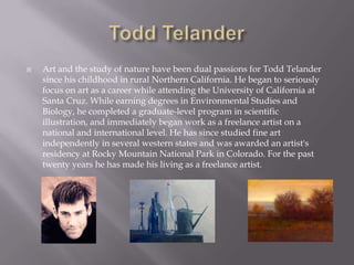    Art and the study of nature have been dual passions for Todd Telander
    since his childhood in rural Northern California. He began to seriously
    focus on art as a career while attending the University of California at
    Santa Cruz. While earning degrees in Environmental Studies and
    Biology, he completed a graduate-level program in scientific
    illustration, and immediately began work as a freelance artist on a
    national and international level. He has since studied fine art
    independently in several western states and was awarded an artist's
    residency at Rocky Mountain National Park in Colorado. For the past
    twenty years he has made his living as a freelance artist.
 