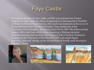    A longtime student of color, light, and the vast potential for human
    expression, Faye Castle has been recognized as a Distinguished Pastellist
    with the Northwest Pastel Society. Her work was featured on the cover of
    Rockport Publishers’ The Best of Pastels. Faye studied art at the
    University of Washington, and received her BA in 1967. She followed that
    degree with a teaching certification, beginning a lifelong interplay
    between learning and teaching. She completed the Classical Animation
    Program at the Vancouver Film School in 1997 and taught figure
    drawing, color and design at the Art Institute of Seattle until moving to
    Whidbey Island.
 