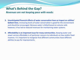 What’s Behind the Gap?
Revenues are not keeping pace with needs:
3. Unanticipated financial effects of water conservation have an impact on utilities’
bottom lines. Increasing levels of water conservation is good for the environment
and should be encouraged. Because water is billed based on volume sold,
however, it has led to reduced revenues for maintaining water systems.
4. Affordability is an important issue for many communities. Keeping water and
sewer service affordable is of particular concern to individuals on low and/or fixed
incomes. It is important to recognize that different communities have different
abilities to pay for improvements.
 