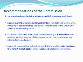 Recommendations of the Commission
1. Increase funds available for water-related infrastructure at all levels
 Sustain current programs and investments at the state and federal level,
including in particular state and federal contributions to the Water and
Sewer State Revolving Funds
 Establish a new Trust Fund, to be funded annually at $200 million and
used for a mixed program of direct payments to cities and towns, low
interest loans, and grants
 Incent all communities, authorities and districts to utilize rate structures
that reflect the full cost of water supply and wastewater treatment.
 