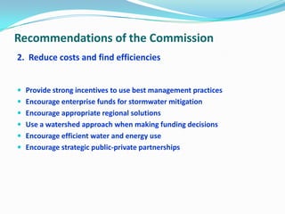 Recommendations of the Commission
2. Reduce costs and find efficiencies
 Provide strong incentives to use best management practices
 Encourage enterprise funds for stormwater mitigation
 Encourage appropriate regional solutions
 Use a watershed approach when making funding decisions
 Encourage efficient water and energy use
 Encourage strategic public-private partnerships
 