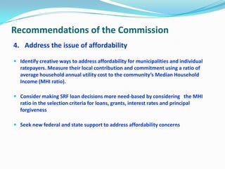 Recommendations of the Commission
4. Address the issue of affordability
 Identify creative ways to address affordability for municipalities and individual
ratepayers. Measure their local contribution and commitment using a ratio of
average household annual utility cost to the community’s Median Household
Income (MHI ratio).
 Consider making SRF loan decisions more need-based by considering the MHI
ratio in the selection criteria for loans, grants, interest rates and principal
forgiveness
 Seek new federal and state support to address affordability concerns
 