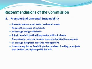 Recommendations of the Commission
5. Promote Environmental Sustainability
 Promote water conservation and water reuse
 Reduce the release of nutrients
 Encourage energy efficiency
 Prioritize solutions that keep water within its basin
 Protect water sources through watershed protection programs
 Encourage integrated resource management
 Increase regulatory flexibility to better direct funding to projects
that deliver the highest public benefit
 