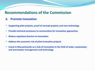Recommendations of the Commission
6. Promote Innovation
 Supporting pilot projects, proof of concept projects and new technology
 Provide technical assistance to communities for innovative approaches
 Reduce regulatory barriers to innovation
 Address the economic risk of pilot innovative projects
 Invest in Massachusetts as a hub of innovation in the field of water, wastewater,
and stormwater management and technology
 