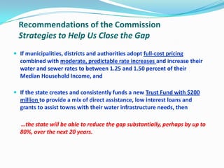 Recommendations of the Commission
Strategies to Help Us Close the Gap
 If municipalities, districts and authorities adopt full-cost pricing
combined with moderate, predictable rate increases and increase their
water and sewer rates to between 1.25 and 1.50 percent of their
Median Household Income, and
 If the state creates and consistently funds a new Trust Fund with $200
million to provide a mix of direct assistance, low interest loans and
grants to assist towns with their water infrastructure needs, then
…the state will be able to reduce the gap substantially, perhaps by up to
80%, over the next 20 years.
 
