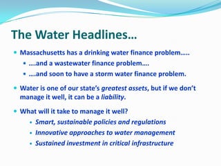 The Water Headlines…
 Massachusetts has a drinking water finance problem…..
 ….and a wastewater finance problem….
 ….and soon to have a storm water finance problem.
 Water is one of our state’s greatest assets, but if we don’t
manage it well, it can be a liability.
 What will it take to manage it well?
 Smart, sustainable policies and regulations
 Innovative approaches to water management
 Sustained investment in critical infrastructure
 