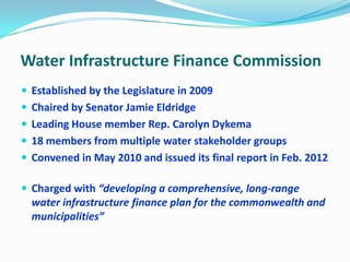 Water Infrastructure Finance Commission
 Established by the Legislature in 2009
 Chaired by Senator Jamie Eldridge
 Leading House member Rep. Carolyn Dykema
 18 members from multiple water stakeholder groups
 Convened in May 2010 and issued its final report in Feb. 2012
 Charged with “developing a comprehensive, long-range
water infrastructure finance plan for the commonwealth and
municipalities”
 
