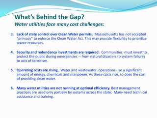 What’s Behind the Gap?
Water utilities face many cost challenges:
3. Lack of state control over Clean Water permits. Massachusetts has not accepted
“primacy” to enforce the Clean Water Act. This may provide flexibility to prioritize
scarce resources.
4. Security and redundancy investments are required. Communities must invest to
protect the public during emergencies -- from natural disasters to system failures
to acts of terrorism.
5. Operating costs are rising. Water and wastewater operations use a significant
amount of energy, chemicals and manpower. As these costs rise, so does the cost
of providing clean water.
6. Many water utilities are not running at optimal efficiency. Best management
practices are used only partially by systems across the state. Many need technical
assistance and training.
 
