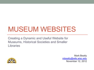 MUSEUM WEBSITES
Creating a Dynamic and Useful Website for
Museums, Historical Societies and Smaller
Libraries


                                              Mark Beatty
                                     mbeatty@wils.wisc.edu
                                       November 12, 2012
 