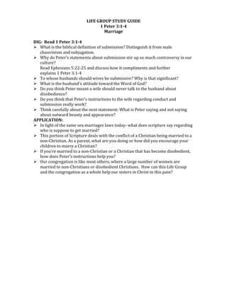 LIFE	
  GROUP	
  STUDY	
  GUIDE	
  
1	
  Peter	
  3:1-­4	
  
Marriage	
  
	
  
DIG:	
  	
  Read	
  1	
  Peter	
  3:1-­4	
  
 What	
  is	
  the	
  biblical	
  definition	
  of	
  submission?	
  Distinguish	
  it	
  from	
  male	
  
chauvinism	
  and	
  subjugation.	
  
 Why	
  do	
  Peter’s	
  statements	
  about	
  submission	
  stir	
  up	
  so	
  much	
  controversy	
  in	
  our	
  
culture?	
  
Read	
  Ephesians	
  5:22-­‐25	
  and	
  discuss	
  how	
  it	
  compliments	
  and	
  further	
  
explains	
  1	
  Peter	
  3:1-­‐4	
  
 To	
  whose	
  husbands	
  should	
  wives	
  be	
  submissive?	
  Why	
  is	
  that	
  significant?	
  
 What	
  is	
  the	
  husband’s	
  attitude	
  toward	
  the	
  Word	
  of	
  God?	
  
 Do	
  you	
  think	
  Peter	
  meant	
  a	
  wife	
  should	
  never	
  talk	
  to	
  the	
  husband	
  about	
  
disobedience?	
  
 Do	
  you	
  think	
  that	
  Peter’s	
  instructions	
  to	
  the	
  wife	
  regarding	
  conduct	
  and	
  	
  
submission	
  really	
  work?	
  	
  
 Think	
  carefully	
  about	
  the	
  next	
  statement:	
  What	
  is	
  Peter	
  saying	
  and	
  not	
  saying	
  
about	
  outward	
  beauty	
  and	
  appearance?	
  
APPLICATION:	
  
 In	
  light	
  of	
  the	
  same	
  sex	
  marriages	
  laws	
  today-­‐	
  what	
  does	
  scripture	
  say	
  regarding	
  
who	
  is	
  suppose	
  to	
  get	
  married?	
  
 This	
  portion	
  of	
  Scripture	
  deals	
  with	
  the	
  conflict	
  of	
  a	
  Christian	
  being	
  married	
  to	
  a	
  
non-­‐Christian.	
  As	
  a	
  parent,	
  what	
  are	
  you	
  doing	
  or	
  how	
  did	
  you	
  encourage	
  your	
  
children	
  to	
  marry	
  a	
  Christian?	
  
 If	
  you’re	
  married	
  to	
  a	
  non-­‐Christian	
  or	
  a	
  Christian	
  that	
  has	
  become	
  disobedient,	
  
how	
  does	
  Peter’s	
  instructions	
  help	
  you?	
  
 Our	
  congregation	
  is	
  like	
  most	
  others,	
  where	
  a	
  large	
  number	
  of	
  women	
  are	
  
married	
  to	
  non-­‐Christians	
  or	
  disobedient	
  Christians.	
  	
  How	
  can	
  this	
  Life	
  Group	
  
and	
  the	
  congregation	
  as	
  a	
  whole	
  help	
  our	
  sisters	
  in	
  Christ	
  in	
  this	
  pain?	
  
 
