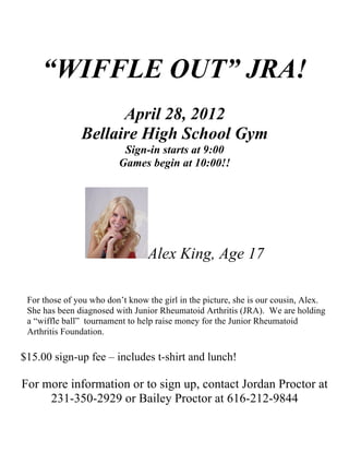“WIFFLE OUT” JRA!
                     April 28, 2012
               Bellaire High School Gym
                          Sign-in starts at 9:00
                         Games begin at 10:00!!




                                 Alex King, Age 17

 For those of you who don’t know the girl in the picture, she is our cousin, Alex.
 She has been diagnosed with Junior Rheumatoid Arthritis (JRA). We are holding
 a “wiffle ball” tournament to help raise money for the Junior Rheumatoid
 Arthritis Foundation.

$15.00 sign-up fee – includes t-shirt and lunch!

For more information or to sign up, contact Jordan Proctor at
     231-350-2929 or Bailey Proctor at 616-212-9844
 