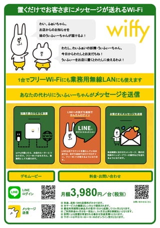 置くだけでお客さまにメッセージが送れるWi-Fi
わい、ふぁいちゃん。
お店からのお知らせを
妹のうぃふぃーちゃんが届けるよ！
わたし、わぃふぁいの妖精・うぃふぃーちゃん。
今日からわたしとお友だちね！
うぃふぃーをお店に置くとわたしに会えるわよ！
1台でフリーWi-Fiにも業務用無線LANにも使えます
あなたの代わりにうぃふぃーちゃんがメッセージを送信
デモムービー
LINE
ログイン
メッセージ
送信
料金・お問い合わせ
月額3,980円／台（税別）
※ 別途、送料・SMS送信料がかかります。
※ 本サービスの機器はレンタルで提供されます。
※ 最低利用期間は納品月の翌月1日から起算して12ヶ月となります。
※ ご利用料金4ヶ月分を一括払い、5ヶ月目以降を割賦払いとなります。
※ 訪問による設置を希望される場合は別途見積りとなります。
※ サポートは平日10：00〜18：00のオンライン受付となります。
お問い合わせはこちら
 