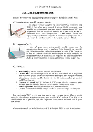 wifi-091225074615-phpapp02.doc
______________________________________________________________________________

                3.2) Les équipements WiFi
    Il existe différents types d'équipement pour la mise en place d'un réseau sans fil Wifi :

    a) Les adaptateurs sans fil ou cartes d'accès
                          En anglais wireless adapters ou network interface controller, noté
                       NIC. Il s'agit d'une carte réseau à la norme 802.11 permettant à une
                       machine de se connecter à un réseau sans fil. Les adaptateurs WiFi sont
                       disponibles dans de nombreux formats (carte PCI, carte PCMCIA,
                       adaptateur USB, carte compactflash, ...). On appelle station tout
                       équipement possédant une telle carte. A noter que les composants Wi-Fi
                       deviennent des standards sur les portables (label Centrino d'Intel).


    b) Les points d'accès
                         Notés AP pour Access point, parfois appelés bornes sans fil,
                      permettant de donner un accès au réseau filaire (auquel il est raccordé)
                      aux différentes stations avoisinantes équipées de cartes WiFi. Cette sorte
                      de hub est l'élément nécessaire pour déployer un réseau centralisé en
                      mode infrastructure. Certains modèles proposent des fonctions de modem
                      ADSL et comprennent plus ou moins de fonctions comme un pare-feu.



    c) Les autres

        Smart Display: écrans mobiles, soutenus par Microsoft.
        Chaînes WiFi: offrant la capacité de lire les MP3 directement sur le disque dur
         d'un ordinateur grâce à l'interface Ethernet sans fil intégrée. Elle préfigure toute une
         génération de produits, capables de lire, outre les CD audio, les radios qui émettent
         en MP3 sur Internet.
        Assistant personnel: les PDA intégrant le WiFi est parfois plus avantageux qu'un
         portable pour lire ses mails, importer des documents voir surfer sur le net.
        Rétroprojecteurs: pour des présentations avec portables mobiles.
        Caméra video: transmettre des images à distance à l'ordinateur qui les enregistre.


    Les composants Wi-Fi ne sont pas plus onéreux que ceux des réseaux filaires, bientôt
 toutes les plates-formes seront vendues avec des modules Wi-Fi intégrés. C'est déjà le cas
 dans le monde des PC portables, qui, sous l'impulsion d'Intel, fait sa révolution sans fil grâce
 au Centrino.


    Pour plus de détails sur le fonctionnement de la technologie WiFi, se reporter en annexe.
 