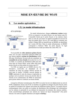 wifi-091225074615-phpapp02.doc
______________________________________________________________________________




                    MISE EN ŒUVRE DU WI-FI

 I.       Les modes opératoires
                1.1) Le mode infrastructure
      a) Le principe:
                                    En mode infrastructure, chaque ordinateur station (notée
                                 STA) se connecte à un point d'accès via une liaison sans fil.
                                 L'ensemble formé par le point d'accès et les stations situés
                                 dans sa zone de couverture est appelé ensemble de services de
                                 base (en anglais Basic Service Set, noté BSS) et constitue une
                                 cellule. Chaque BSS est identifié par un BSSID, un identifiant
                                 de 6 octets (48 bits). Dans le mode infrastructure, le BSSID
                                 correspond à l'adresse MAC du point d'accès. Il s'agit
                                 généralement du mode par défaut des cartes 802.11b.


    Il est possible de relier plusieurs points d'accès
 entre eux (ou plus exactement plusieurs BSS) par
 une liaison appelée système de distribution (notée
 DS pour Distribution System) afin de constituer un
 ensemble de services étendu (Extended Service Set
 ou ESS). Le système de distribution (DS) peut être
 aussi bien un réseau filaire, qu'un câble entre deux
 points d'accès ou bien même un réseau sans fil !
    Un ESS est repéré par un ESSID (Service Set
 Identifier), c'est-à-dire un identifiant de 32
 caractères de long (au format ASCII) servant de
 nom pour le réseau. L'ESSID, souvent abrégé en
 SSID, représente le nom du réseau et représente en
 quelque sort un premier niveau de sécurité dans la
 mesure où la connaissance du SSID est nécessaire
 pour qu'une station se connecte au réseau étendu.

    Lorsqu'un utilisateur nomade passe d'un BSS à un autre lors de son déplacement au sein de
 l'ESS, l'adaptateur réseau sans fil de sa machine est capable de changer de point d'accès selon
 la qualité de réception des signaux provenant des différents points d'accès. Les points d'accès
 communiquent entre eux grâce au système de distribution afin d'échanger des informations
 sur les stations et permettre le cas échéant de transmettre les données des stations mobiles.
 Cette caractéristique permettant aux stations de "passer de façon transparente" d'un point
 d'accès à un autre est appelé itinérance (en anglais roaming).
 