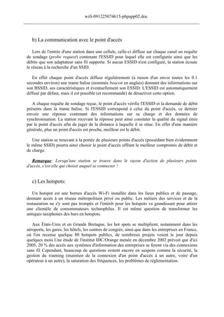 wifi-091225074615-phpapp02.doc
______________________________________________________________________________



    b) La communication avec le point d'accès

     Lors de l'entrée d'une station dans une cellule, celle-ci diffuse sur chaque canal un requête
 de sondage (probe request) contenant l'ESSID pour lequel elle est configurée ainsi que les
 débits que son adaptateur sans fil supporte. Si aucun ESSID n'est configuré, la station écoute
 le réseau à la recherche d'un SSID.

    En effet chaque point d'accès diffuse régulièrement (à raison d'un envoi toutes les 0.1
 secondes environ) une trame balise (nommée beacon en anglais) donnant des informations sur
 son BSSID, ses caractéristiques et éventuellement son ESSID. L'ESSID est automatiquement
 diffusé par défaut, mais il est possible (et recommandé) de désactiver cette option.

    A chaque requête de sondage reçue, le point d'accès vérifie l'ESSID et la demande de débit
 présents dans la trame balise. Si l'ESSID correspond à celui du point d'accès, ce dernier
 envoie une réponse contenant des informations sur sa charge et des données de
 synchronisation. La station recevant la réponse peut ainsi constater la qualité du signal émis
 par le point d'accès afin de juger de la distance à laquelle il se situe. En effet d'une manière
 générale, plus un point d'accès est proche, meilleur est le débit.

    Une station se trouvant à la portée de plusieurs points d'accès (possédant bien évidemment
 le même SSID) pourra ainsi choisir le point d'accès offrant le meilleur compromis de débit et
 de charge.

    Remarque: Lorsqu'une station se trouve dans le rayon d'action de plusieurs points
 d'accès, c'est elle qui choisit auquel se connecter !


    c) Les hotspots:

    Un hotspot est une bornes d'accès Wi-Fi installée dans les lieux publics et de passage,
 donnant accès à un réseau métropolitain privé ou public. Les métiers des services et de la
 restauration ne s'y sont pas trompés et l'intérêt pour les hotspots va grandissant pour attirer
 une clientèle de consommateurs technophiles. Il est même question de transformer les
 antiques taxiphones des bars en hotspots.

    Aux États-Unis et en Grande Bretagne, les hot spots se multiplient, notamment dans les
 aéroports, les gares, les hôtels, les centres de congrès, ainsi que dans les entreprises en France,
 où l'on recense quelque 80 hotspots publics, de nombreux projets voient le jour depuis
 quelques mois Une étude de l'institut IDC/Orange menée en décembre 2002 prévoit que d'ici
 2005, 20 % des accès aux systèmes d'information des entreprises se feront via des connexions
 sans fil Cependant, beaucoup de questions restent encore en suspens comme la sécurité, la
 gestion du roaming (maintien de la connexion d'un point d'accès à un autre, voire d'un
 opérateur à un autre), la saturation des fréquences, les problèmes de réglementation.
 