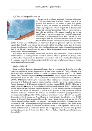 wifi-091225074615-phpapp02.doc
______________________________________________________________________________



    d) Créer un hotspot de quartier
                                         Depuis que le régulateur a autorisé l'usage de la bande de
                                      2,4 GHz pour la création de réseau Ethernet sans fil, il est
                                      possible aux particuliers de mettre en place leur propre
                                      réseau. Il suffit de respecter les limitations de puissance
                                      imposées pour pouvoir diffuser jusqu'à 100 m. Pour créer un
                                      hotspot de quartier, la procédure n'est pas plus compliquée
                                      que celle en intérieur. Elle requiert toutefois un peu de
                                      planification et quelques précautions. La planification sert à
                                      déterminer le meilleur emplacement pour l'antenne qui peut
                                      être allongée, pour être placée en extérieur sur un toit ou un
                                      balcon Il faut éviter les couloirs et les portes qui réduisent la
 portée et créent des interférences en opposition de phase (plusieurs répliques du même
 signal). Les obstacles sont à éviter ce qui paraît évident, ce qui l'est moins c'est la prise en
 compte des obstacles mobiles. Rien n'est plus hermétique aux ondes qu'un camion stationné
 dans la rue d'à côté. Naturellement les sources d'interférences doivent être identifiées et leur
 impact sur les transmissions évalué.
     Une fois ce travail accompli, l'installation du réseau peut commencer. Selon le choix de
 l'administrateur, le réseau peut être ouvert ou sécurisé. Dans le premier cas, l'usage d'une
 vieille machine ne contenant pas de données personnelles est le plus conseillé. Dans le cas où
 le réseau est sécurisé, les utilisateurs potentiels doivent, recevoir chacun un login, un mot de
 passe et éventuellement une clé.

    e) Que dit la loi ?
     Cette possibilité d'atteindre d'autres utilisateurs dans le voisinage -qui de proche en proche
 créent un maillage de réseaux autonomes- a de tout temps inquiété les États. La France n'est
 pas le seul pays à se montrer méfiant. La bande de fréquence dévolue au 802.11 (de 2400 à
 2483,5 MHz) est restée longtemps l'otage des militaires. Jusqu'à aujourd'hui et dans certains
 départements (voir la liste :www.art-telecom.fr/communiques/communiques/2003/index-
 c030203-58.htm) l'installation d'un réseau sans fil en extérieur est soumise à autorisation du
 ministère de la Défense. Il s'agit de ne pas brouiller ou induire en erreur certains radars de
 l'armée française et de l'Otan qui utilisent les portions hautes (2454 à 2483,5 MHz) de la
 bande. Ainsi, l'ART (Autorité de régulation des télécommunications) a "libéré" l'utilisation de
 bornes Wi-Fi aux particuliers en intérieur comme en extérieur, mais sous réserve de respecter
 les valeurs maximales de puissance. En clair; il est possible à tout un chacun d'utiliser
 librement un réseau à l'intérieur des murs de son habitation à condition que la puissance du
 rayonnement n'excède pas 100 mW En extérieur, la limite est réduite à 10 mW, soit un débit
 de données réduit à mesure que l'on s'éloigne du points d'accès. Au-delà d'un rayon de 100
 mètres, le débit réel chute considérablement. Le recours à une antenne extérieur de 100 mW
 (limite maximale infranchissable) est soumis à l'autorisation du ministère de la Défense. Les
 décisions de l'ART rendent possible le partage entre plusieurs utilisateurs d'un même accès
 haut débit (ADSL, câble) en installant une borne Wi-Fi. Il faut cependant vérifier que le
 contrat d'abonné avec le fournisseur d'accès ne s'y oppose pas. En suspens, une question
 juridique épineuse: qui du fournisseur d'accès Wi-Fi ou du FAI est juridiquement responsable
 devant la loi ?
 