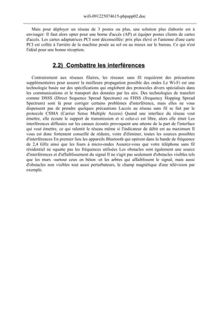 wifi-091225074615-phpapp02.doc
______________________________________________________________________________
     Mais pour déployer un réseau de 3 postes ou plus, une solution plus élaborée est à
 envisager: Il faut alors opter pour une borne d'accès (AP) et équiper postes clients de cartes
 d'accès. Les cartes adaptatrices PCI sont déconseillée: prix plus élevé et l'antenne d'une carte
 PCI est collée à l'arrière de la machine posée au sol ou au mieux sur le bureau. Ce qui n'est
 l'idéal pour une bonne réception.


                2.2) Combattre les interférences
    Contrairement aux réseaux filaires, les réseaux sans fil requièrent des précautions
 supplémentaires pour assurer la meilleure propagation possible des ondes Le Wi-Fi est une
 technologie basée sur des spécifications qui englobent des protocoles divers spécialisés dans
 les communications et le transport des données par les airs. Des technologies de transfert
 comme DSSS (Direct Sequence Spread Spectrum) ou FHSS (frequency Hopping Spread
 Spectrum) sont là pour corriger certains problèmes d'interférence, mais elles ne vous
 dispensent pas de prendre quelques précautions Laccès au réseau sans fil se fait par le
 protocole CSMA (Carrier Sense Multiple Access) Quand une interface du réseau veut
 émettre, elle écoute le support de transmission et si celui-ci est libre, alors elle émet Les
 interférences diffusées sur les canaux écoutés provoquent une attente de la part de l'interface
 qui veut émettre, ce qui ralentit le réseau même si l'indicateur de débit est au maximum Il
 vous est donc fortement conseillé de réduire, voire d'éliminer, toutes les sources possibles
 d'interférences En premier lieu les appareils Bluetooth qui opèrent dans la bande de fréquence
 de 2,4 GHz ainsi que les fours à micro-ondes Assurez-vous que votre téléphone sans fil
 résidentiel ne squatte pas les fréquences utilisées Les obstacles sont également une source
 d'interférences et d'affaiblissement du signal Il ne s'agit pas seulement d'obstacles visibles tels
 que les murs -surtout ceux en béton -et les arbres qui affaiblissent le signal, mais aussi
 d'obstacles non visibles tout aussi perturbateurs, le champ magnétique d'une télévision par
 exemple.
 