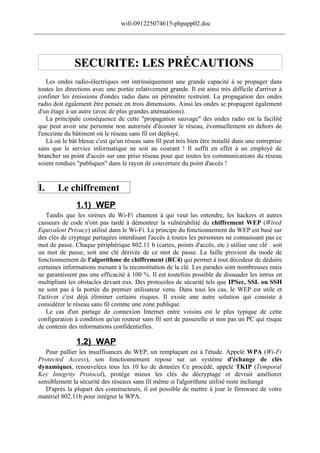wifi-091225074615-phpapp02.doc
______________________________________________________________________________




               SECURITE: LES PRÉCAUTIONS
     Les ondes radio-électriques ont intrinsèquement une grande capacité à se propager dans
 toutes les directions avec une portée relativement grande. Il est ainsi très difficile d'arriver à
 confiner les émissions d'ondes radio dans un périmètre restreint. La propagation des ondes
 radio doit également être pensée en trois dimensions. Ainsi les ondes se propagent également
 d'un étage à un autre (avec de plus grandes atténuations).
     La principale conséquence de cette "propagation sauvage" des ondes radio est la facilité
 que peut avoir une personne non autorisée d'écouter le réseau, éventuellement en dehors de
 l'enceinte du bâtiment où le réseau sans fil est déployé.
     Là où le bât blesse c'est qu'un réseau sans fil peut très bien être installé dans une entreprise
 sans que le service informatique ne soit au courant ! Il suffit en effet à un employé de
 brancher un point d'accès sur une prise réseau pour que toutes les communications du réseau
 soient rendues "publiques" dans le rayon de couverture du point d'accès !


 I.      Le chiffrement
                1.1) WEP
     Tandis que les sirènes du Wi-Fi chantent à qui veut les entendre, les hackers et autres
 casseurs de code n'ont pas tardé à démontrer la vulnérabilité du chiffrement WEP (Wired
 Equivalent Privacy) utilisé dans le Wi-Fi. Le principe du fonctionnement du WEP est basé sur
 des clés de cryptage partagées interdisant l'accès à toutes les personnes ne connaissant pas ce
 mot de passe. Chaque périphérique 802.11 b (cartes, points d'accès, etc.) utilise une clé . soit
 un mot de passe, soit une clé dérivée de ce mot de passe. La faille provient du mode de
 fonctionnement de l'algorithme de chiffrement (RC4) qui permet à tout décodeur de déduire
 certaines informations menant à la reconstitution de la clé. Les parades sont nombreuses mais
 ne garantissent pas une efficacité à 100 %. Il est toutefois possible de dissuader les intrus en
 multipliant les obstacles devant eux. Des protocoles de sécurité tels que IPSec, SSL ou SSH
 ne sont pas à la portée du premier utilisateur venu. Dans tous les cas, le WEP est utile et
 l'activer c'est déjà éliminer certains risques. Il existe une autre solution qui consiste à
 considérer le réseau sans fil comme une zone publique.
     Le cas d'un partage de connexion Internet entre voisins est le plus typique de cette
 configuration à condition qu'un routeur sans fil sert de passerelle et non pas un PC qui risque
 de contenir des informations confidentielles.

                1.2) WAP
    Pour pallier les insuffisances du WEP, un remplaçant est à l'étude. Appelé WPA (Wi-Fi
 Protected Access), son fonctionnement repose sur un système d'échange de clés
 dynamiques, renouvelées tous les 10 ko de données Ce procédé, appelé TKIP (Temporal
 Key Integrity Protocol), protége mieux les clés du décryptage et devrait améliorer
 sensiblement la sécurité des réseaux sans fil même si l'algorithme utilisé reste inchangé
    D'après la plupart des constructeurs, il est possible de mettre à jour le firmware de votre
 matériel 802.11b pour intégrer le WPA.
 