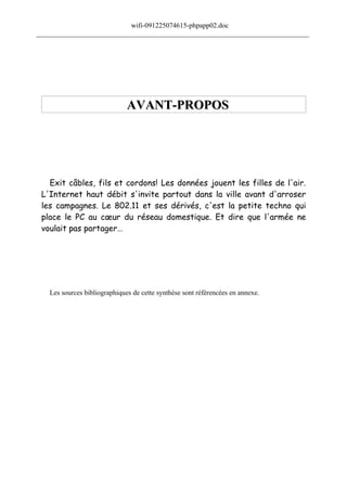 wifi-091225074615-phpapp02.doc
______________________________________________________________________________




                              AVANT-PROPOS




   Exit câbles, fils et cordons! Les données jouent les filles de l'air.
 L'Internet haut débit s'invite partout dans la ville avant d'arroser
 les campagnes. Le 802.11 et ses dérivés, c'est la petite techno qui
 place le PC au cœur du réseau domestique. Et dire que l'armée ne
 voulait pas partager…




   Les sources bibliographiques de cette synthèse sont référencées en annexe.
 