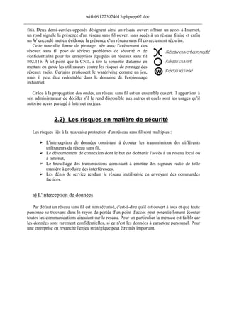wifi-091225074615-phpapp02.doc
______________________________________________________________________________
 fiti). Deux demi-cercles opposés désignent ainsi un réseau ouvert offrant un accès à Internet,
 un rond signale la présence d'un réseau sans fil ouvert sans accès à un réseau filaire et enfin
 un W encerclé met en évidence la présence d'un réseau sans fil correctement sécurisé.
     Cette nouvelle forme de piratage, née avec l'avènement des
 réseaux sans fil pose de sérieux problèmes de sécurité et de
 confidentialité pour les entreprises équipées en réseaux sans fil
 802.11b. À tel point que la CNIL a tiré la sonnette d'alarme en
 mettant en garde les utilisateurs contre les risques de piratage des
 réseaux radio. Certains pratiquent le wardriving comme un jeu,
 mais il peut être redoutable dans le domaine de l'espionnage
 industriel.

    Grâce à la propagation des ondes, un réseau sans fil est un ensemble ouvert. Il appartient à
 son administrateur de décider s'il le rend disponible aux autres et quels sont les usages qu'il
 autorise accès partagé à Internet ou jeux.


                2.2) Les risques en matière de sécurité
    Les risques liés à la mauvaise protection d'un réseau sans fil sont multiples :

         L'interception de données consistant à écouter les transmissions des différents
          utilisateurs du réseau sans fil,
         Le détournement de connexion dont le but est d'obtenir l'accès à un réseau local ou
          à Internet,
         Le brouillage des transmissions consistant à émettre des signaux radio de telle
          manière à produire des interférences,
         Les dénis de service rendant le réseau inutilisable en envoyant des commandes
          factices.


    a) L'interception de données

    Par défaut un réseau sans fil est non sécurisé, c'est-à-dire qu'il est ouvert à tous et que toute
 personne se trouvant dans le rayon de portée d'un point d'accès peut potentiellement écouter
 toutes les communications circulant sur le réseau. Pour un particulier la menace est faible car
 les données sont rarement confidentielles, si ce n'est les données à caractère personnel. Pour
 une entreprise en revanche l'enjeu stratégique peut être très important.
 