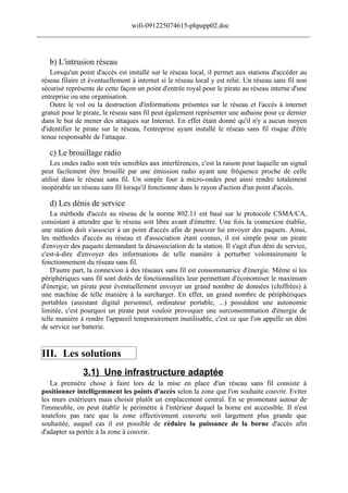 wifi-091225074615-phpapp02.doc
______________________________________________________________________________



    b) L'intrusion réseau
    Lorsqu'un point d'accès est installé sur le réseau local, il permet aux stations d'accéder au
 réseau filaire et éventuellement à internet si le réseau local y est relié. Un réseau sans fil non
 sécurisé représente de cette façon un point d'entrée royal pour le pirate au réseau interne d'une
 entreprise ou une organisation.
    Outre le vol ou la destruction d'informations présentes sur le réseau et l'accès à internet
 gratuit pour le pirate, le réseau sans fil peut également représenter une aubaine pour ce dernier
 dans le but de mener des attaques sur Internet. En effet étant donné qu'il n'y a aucun moyen
 d'identifier le pirate sur le réseau, l'entreprise ayant installé le réseau sans fil risque d'être
 tenue responsable de l'attaque.

    c) Le brouillage radio
    Les ondes radio sont très sensibles aux interférences, c'est la raison pour laquelle un signal
 peut facilement être brouillé par une émission radio ayant une fréquence proche de celle
 utilisé dans le réseau sans fil. Un simple four à micro-ondes peut ainsi rendre totalement
 inopérable un réseau sans fil lorsqu'il fonctionne dans le rayon d'action d'un point d'accès.

    d) Les dénis de service
     La méthode d'accès au réseau de la norme 802.11 est basé sur le protocole CSMA/CA,
 consistant à attendre que le réseau soit libre avant d'émettre. Une fois la connexion établie,
 une station doit s'associer à un point d'accès afin de pouvoir lui envoyer des paquets. Ainsi,
 les méthodes d'accès au réseau et d'association étant connus, il est simple pour un pirate
 d'envoyer des paquets demandant la désassociation de la station. Il s'agit d'un déni de service,
 c'est-à-dire d'envoyer des informations de telle manière à perturber volontairement le
 fonctionnement du réseau sans fil.
     D'autre part, la connexion à des réseaux sans fil est consommatrice d'énergie. Même si les
 périphériques sans fil sont dotés de fonctionnalités leur permettant d'économiser le maximum
 d'énergie, un pirate peut éventuellement envoyer un grand nombre de données (chiffrées) à
 une machine de telle manière à la surcharger. En effet, un grand nombre de périphériques
 portables (assistant digital personnel, ordinateur portable, ...) possèdent une autonomie
 limitée, c'est pourquoi un pirate peut vouloir provoquer une surconsommation d'énergie de
 telle manière à rendre l'appareil temporairement inutilisable, c'est ce que l'on appelle un déni
 de service sur batterie.


 III. Les solutions
                3.1) Une infrastructure adaptée
     La première chose à faire lors de la mise en place d'un réseau sans fil consiste à
 positionner intelligemment les points d'accès selon la zone que l'on souhaite couvrir. Eviter
 les murs extérieurs mais choisir plutôt un emplacement central. En se promenant autour de
 l'immeuble, on peut établir le périmètre à l'intérieur duquel la borne est accessible. Il n'est
 toutefois pas rare que la zone effectivement couverte soit largement plus grande que
 souhaitée, auquel cas il est possible de réduire la puissance de la borne d'accès afin
 d'adapter sa portée à la zone à couvrir.
 