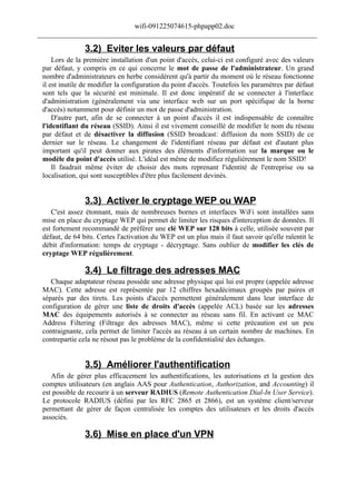 wifi-091225074615-phpapp02.doc
______________________________________________________________________________

                3.2) Eviter les valeurs par défaut
     Lors de la première installation d'un point d'accès, celui-ci est configuré avec des valeurs
 par défaut, y compris en ce qui concerne le mot de passe de l'administrateur. Un grand
 nombre d'administrateurs en herbe considèrent qu'à partir du moment où le réseau fonctionne
 il est inutile de modifier la configuration du point d'accès. Toutefois les paramètres par défaut
 sont tels que la sécurité est minimale. Il est donc impératif de se connecter à l'interface
 d'administration (généralement via une interface web sur un port spécifique de la borne
 d'accès) notamment pour définir un mot de passe d'administration.
     D'autre part, afin de se connecter à un point d'accès il est indispensable de connaître
 l'identifiant du réseau (SSID). Ainsi il est vivement conseillé de modifier le nom du réseau
 par défaut et de désactiver la diffusion (SSID broadcast: diffusion du nom SSID) de ce
 dernier sur le réseau. Le changement de l'identifiant réseau par défaut est d'autant plus
 important qu'il peut donner aux pirates des éléments d'information sur la marque ou le
 modèle du point d'accès utilisé. L'idéal est même de modifiez régulièrement le nom SSID!
     Il faudrait même éviter de choisir des mots reprenant l'identité de l'entreprise ou sa
 localisation, qui sont susceptibles d'être plus facilement devinés.


                3.3) Activer le cryptage WEP ou WAP
    C'est assez étonnant, mais de nombreuses bornes et interfaces WiFi sont installées sans
 mise en place du cryptage WEP qui permet de limiter les risques d'interception de données. Il
 est fortement recommandé de préférer une clé WEP sur 128 bits à celle, utilisée souvent par
 défaut, de 64 bits. Certes l'activation du WEP est un plus mais il faut savoir qu'elle ralentit le
 débit d'information: temps de cryptage - décryptage. Sans oublier de modifier les clés de
 cryptage WEP régulièrement.

                3.4) Le filtrage des adresses MAC
    Chaque adaptateur réseau possède une adresse physique qui lui est propre (appelée adresse
 MAC). Cette adresse est représentée par 12 chiffres hexadécimaux groupés par paires et
 séparés par des tirets. Les points d'accès permettent généralement dans leur interface de
 configuration de gérer une liste de droits d'accès (appelée ACL) basée sur les adresses
 MAC des équipements autorisés à se connecter au réseau sans fil. En activant ce MAC
 Address Filtering (Filtrage des adresses MAC), même si cette précaution est un peu
 contraignante, cela permet de limiter l'accès au réseau à un certain nombre de machines. En
 contrepartie cela ne résout pas le problème de la confidentialité des échanges.


                3.5) Améliorer l'authentification
    Afin de gérer plus efficacement les authentifications, les autorisations et la gestion des
 comptes utilisateurs (en anglais AAS pour Authentication, Authorization, and Accounting) il
 est possible de recourir à un serveur RADIUS (Remote Authentication Dial-In User Service).
 Le protocole RADIUS (défini par les RFC 2865 et 2866), est un système client/serveur
 permettant de gérer de façon centralisée les comptes des utilisateurs et les droits d'accès
 associés.

                3.6) Mise en place d'un VPN
 
