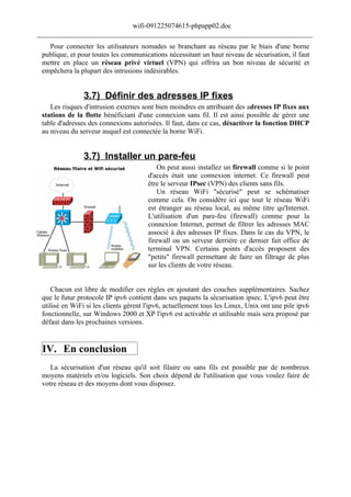 wifi-091225074615-phpapp02.doc
______________________________________________________________________________
   Pour connecter les utilisateurs nomades se branchant au réseau par le biais d'une borne
 publique, et pour toutes les communications nécessitant un haut niveau de sécurisation, il faut
 mettre en place un réseau privé virtuel (VPN) qui offrira un bon niveau de sécurité et
 empêchera la plupart des intrusions indésirables.


                3.7) Définir des adresses IP fixes
    Les risques d'intrusion externes sont bien moindres en attribuant des adresses IP fixes aux
 stations de la flotte bénéficiant d'une connexion sans fil. Il est ainsi possible de gérer une
 table d'adresses des connexions autorisées. Il faut, dans ce cas, désactiver la fonction DHCP
 au niveau du serveur auquel est connectée la borne WiFi.


                3.7) Installer un pare-feu
                                           On peut aussi installez un firewall comme si le point
                                       d'accès était une connexion internet. Ce firewall peut
                                       être le serveur IPsec (VPN) des clients sans fils.
                                           Un réseau WiFi "sécurisé" peut se schématiser
                                       comme cela. On considère ici que tout le réseau WiFi
                                       est étranger au réseau local, au même titre qu'Internet.
                                       L'utilisation d'un pare-feu (firewall) comme pour la
                                       connexion Internet, permet de filtrer les adresses MAC
                                       associé à des adresses IP fixes. Dans le cas du VPN, le
                                       firewall ou un serveur derrière ce dernier fait office de
                                       terminal VPN. Certains points d'accès proposent des
                                       "petits" firewall permettant de faire un filtrage de plus
                                       sur les clients de votre réseau.


    Chacun est libre de modifier ces règles en ajoutant des couches supplémentaires. Sachez
 que le futur protocole IP ipv6 contient dans ses paquets la sécurisation ipsec. L'ipv6 peut être
 utilisé en WiFi si les clients gèrent l'ipv6, actuellement tous les Linux, Unix ont une pile ipv6
 fonctionnelle, sur Windows 2000 et XP l'ipv6 est activable et utilisable mais sera proposé par
 défaut dans les prochaines versions.


 IV. En conclusion
    La sécurisation d'un réseau qu'il soit filaire ou sans fils est possible par de nombreux
 moyens matériels et/ou logiciels. Son choix dépend de l'utilisation que vous voulez faire de
 votre réseau et des moyens dont vous disposez.
 