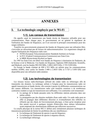 wifi-091225074615-phpapp02.doc
______________________________________________________________________________




                                       ANNEXES

 I.     La technologie employée par le Wi-Fi
                1.1) Les canaux de transmission
     On appelle canal de transmission une bande étroite de fréquence utilisable pour une
 communication. Dans chaque pays, le gouvernement est en général le régulateur de
 l'utilisation des bandes de fréquences, car il est souvent le principal consommateur pour des
 usages militaires.
     Toutefois les gouvernements proposent des bandes de fréquence pour une utilisation libre,
 c'est-à-dire ne nécessitant pas de licence de radiocommunication. Les organismes chargés de
 réguler l'utilisation des fréquences radio sont :
           l'ETSI (European Telecommunications Standards Institute) en Europe
           la FCC (Federal Communications Commission) aux Etats-Unis
           le MKK (Kensa-kentei Kyokai) au Japon
     En 1985 les Etats-Unis ont libéré trois bandes de fréquence à destination de l'Industrie, de
 la Science et de la Médecine. Ces bandes de fréquence, baptisées ISM (Industrial, Scientific,
 and Medical), sont les bandes 902-928 MHz, 2.400-2.4835 GHz, 5.725-5.850 GHz.
     En Europe la bande s'étalant de 890 à 915 MHz est utilisée pour les communications
 mobiles (GSM), ainsi seules les bandes 2.400 à 2.4835 GHz et 5.725 à 5.850 GHz sont
 disponibles pour une utilisation radio-amateur.


                1.2) Les technologies de transmission
    Les réseaux locaux radio-électriques utilisent des ondes radio ou infrarouges afin de
 transmettre des données. La technique utilisée à l'origine pour les transmissions radio est
 appelé transmission en bande étroite, elle consiste à passer les différentes communications sur
 des canaux différents. Les transmissions radio sont toutefois soumises à de nombreuses
 contraintes rendant ce type de transmission non suffisantes. Ces contraintes sont notamment :
         Le partage de la bande passante entre les différentes stations présentes dans une
            même cellule.
         La propagation par des chemins multiples d'une onde radio. Un onde radio peut en
            effet se propager dans différentes direction et éventuellement être réfléchie ou
            réfractés par des objets de l'environnement physique, si bien qu'un récepteur peut
            être amené recevoir à quelques instants d'intervalles deux mêmes informations
            ayant emprunté des cheminements différents par réflexions successives.
    La couche physique de la norme 802.11 définit ainsi initialement plusieurs techniques de
 transmission permettant de limiter les problèmes dûs aux interférences :
         La technique de l'étalement de spectre à saut de fréquence,
         La technique de l'étalement de spectre à séquence directe,
         La technologie infrarouge.
 