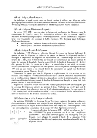 wifi-091225074615-phpapp02.doc
______________________________________________________________________________



    a) La technique à bande étroite
    La technique à bande étroite (narrow band) consiste à utiliser une fréquence radio
 spécifique pour la transmission et la réception de données. La bande de fréquence utilisée doit
 être aussi petite que possible afin de limiter les interférences sur les bandes adjacentes.

    b) Les techniques d'étalement de spectre
    La norme IEEE 802.11 propose deux techniques de modulation de fréquence pour la
 transmission de données issues des technologies militaires. Ces techniques, appelées
 étalement de spectre (en anglais spread spectrum) consistent à utiliser une bande de fréquence
 large pour transmettre des données à faible puissance. On distingue deux techniques
 d'étalement de spectre :
         La technique de l'étalement de spectre à saut de fréquence,
         La technique de l'étalement de spectre à séquence directe

    c) La technique de saut de fréquence
    La technique FHSS (Frequency Hopping Spread Spectrum, en français étalement de
 spectre par saut de fréquence ou étalement de spectre par évasion de fréquence) consiste à
 découper la large bande de fréquence en un minimum de 75 canaux (hops ou sauts d'une
 largeur de 1MHz), puis de transmettre en utilisant une combinaison de canaux connue de
 toutes les stations de la cellule. Dans la norme 802.11, la bande de fréquence 2.4 - 2.4835
 GHz permet de créer 79 canaux de 1 MHz. La transmission se fait ainsi en émettant
 successivement sur un canal puis sur un autre pendant une courte période de temps (d'environ
 400 ms), ce qui permet à un instant donné de transmettre un signal plus facilement
 reconnaissable sur une fréquence donnée.
    L'étalement de spectre par saut de fréquence a originalement été conçue dans un but
 militaire afin d'empêcher l'écoute des transmissions radio. En effet, une station ne connaissant
 pas la combinaison de fréquence à utiliser ne pouvait pas écouter la communication car il lui
 était impossible dans le temps imparti de localiser la fréquence sur laquelle le signal était émis
 puis de chercher la nouvelle fréquence.
    Aujourd'hui les réseaux locaux utilisant cette technologie sont standards ce qui signifie que
 la séquence de fréquences utilisées est connue de tous, l'étalement de spectre par saut de
 fréquence n'assure donc plus cette fonction de sécurisation des échanges. En contrepartie, le
 FHSS est désormais utilisé dans le standard 802.11 de telle manière à réduire les interférences
 entre les transmissions des diverses stations d'une cellule.

    d) Etalement de spectre à séquence directe
    La technique DSSS (Direct Sequence Spread Spectrum, étalement de spectre à séquence
 directe) consiste à transmettre pour chaque bit une séquence Barker (parfois appelée bruit
 pseudo-aléatoire ou en anglais pseudo-random noise, noté PN) de bits. Ainsi chaque bit valant
 1 est remplacé par une séquence de bits et chaque bit valant 0 par son complément.
                           La couche physique de la norme 802.11 définit une séquence de 11
                        bits (10110111000) pour représenter un 1 et son complément
                        (01001000111) pour coder un 0. On appelle chip ou chipping code (en
                        français puce) chaque bit encodé à l'aide de la séquence. Cette
                        technique (appelée chipping) revient donc à moduler chaque bit avec la
                        séquence barker.
 