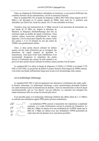 wifi-091225074615-phpapp02.doc
______________________________________________________________________________
    Grâce au chipping de l'information redondante est transmise, ce qui permet d'effectuer des
 contrôles d'erreurs sur les transmissions, voir de la correction d'erreurs.
    Dans le standard 802.11b, la bande de fréquence 2.400-2.4835 GHz (d'une largeur de 83.5
 MHz) a été découpée en 14 canaux séparés de 5MHz, dont seuls les 11 premiers sont
 utilisables aux Etats-Unis. Seuls les canaux 10 à 13 sont utilisables en France.

    Toutefois, pour une transmission de 11 Mbps correcte il est nécessaire de transmettre sur
 une bande de 22 MHz car, d'après le théorème de
 Shannon, la fréquence d'échantillonnage doit être au
 minimum égale au double du signal à numériser. Ainsi
 certains canaux recouvrent partiellement les canaux
 adjacents, c'est la raison pour laquelle des canaux isolés
 (les canaux 1, 6 et 11) distants les uns des autres de
 25MHz sont généralement utilisés.

    Ainsi, si deux points d'accès utilisant les mêmes
 canaux ont des zones d'émission qui se recoupent, des
 distortions du signal risquent de perturber la
 transmission. Ainsi pour éviter toute interférence il est
 recommandé d'organiser la répartition des points
 d'accès et l'utilisation des canaux de telle manière à ne
 pas avoir deux points d'accès utilisant les mêmes canaux proches l'un de l'autre.

    Le standard 802.11a utilise la bande de fréquence 5.15GHz à 5.35GHz et la bande 5.725
 GHz à 5.825 GHz, ce qui permet de définir 8 canaux distincts d'une largeur de 20Mhz chacun,
 c'est-à-dire une bande suffisamment large pour ne pas avoir de parasitage entre canaux.


    e) La technologie infrarouge

    Le standard IEEE 802.11 prévoit également une alternative à l'utilisation des ondes radio :
 la lumière infrarouge. La technologie infrarouge a pour caractéristique principale d'utiliser
 une onde lumineuse pour la transmission de données. Ainsi les transmissions se font de façon
 uni-directionnelle, soit en "vue directe" soit par réflexion. Le caractère non dissipatif des
 ondes lumineuses offre un niveau de sécurité plus élevé.

    Il est possible grâce à la technologie infrarouge d'obtenir des débits allant de 1 à 2 Mbit/s
 en utilisant une modulation appelé PPM (pulse position modulation).

                      La modulation PPM consiste à transmettre des impulsions à amplitude
                    constante, et à coder l'information suivant la position de l'impulsion. Le
                    débit de 1 Mbps est obtenu avec une modulation de 16-PPM, tandis que le
                    débit de 2 Mbps est obtenu avec une modulation 4-PPM permettant de
                    coder deux bits de données avec 4 positions possibles :
 