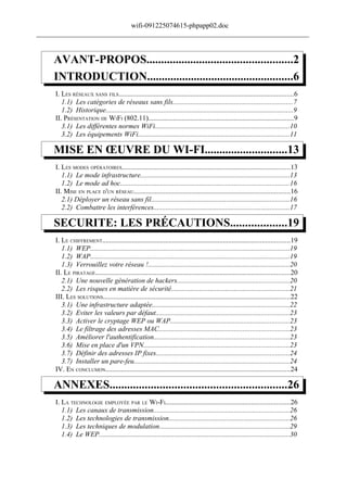 wifi-091225074615-phpapp02.doc
______________________________________________________________________________


     AVANT-PROPOS..................................................2
     INTRODUCTION..................................................6
     I. LES RÉSEAUX SANS FILS....................................................................................................6
        1.1) Les catégories de réseaux sans fils....................................................................7
        1.2) Historique...........................................................................................................9
     II. PRÉSENTATION DE WIFI (802.11)...................................................................................9
        3.1) Les différentes normes WiFi.............................................................................10
        3.2) Les équipements WiFi......................................................................................11

     MISE EN ŒUVRE DU WI-FI............................13
     I. LES MODES OPÉRATOIRES................................................................................................13
        1.1) Le mode infrastructure.....................................................................................13
        1.2) Le mode ad hoc................................................................................................16
     II. MISE EN PLACE D'UN RÉSEAU.........................................................................................16
        2.1) Déployer un réseau sans fil...............................................................................16
        2.2) Combattre les interférences.............................................................................17

     SECURITE: LES PRÉCAUTIONS...................19
     I. LE CHIFFREMENT...........................................................................................................19
        1.1) WEP..................................................................................................................19
        1.2) WAP..................................................................................................................19
        1.3) Verrouillez votre réseau !.................................................................................20
     II. LE PIRATAGE...............................................................................................................20
        2.1) Une nouvelle génération de hackers................................................................20
        2.2) Les risques en matière de sécurité...................................................................21
     III. LES SOLUTIONS...........................................................................................................22
        3.1) Une infrastructure adaptée..............................................................................22
        3.2) Eviter les valeurs par défaut............................................................................23
        3.3) Activer le cryptage WEP ou WAP....................................................................23
        3.4) Le filtrage des adresses MAC..........................................................................23
        3.5) Améliorer l'authentification.............................................................................23
        3.6) Mise en place d'un VPN...................................................................................23
        3.7) Définir des adresses IP fixes............................................................................24
        3.7) Installer un pare-feu.........................................................................................24
     IV. EN CONCLUSION.........................................................................................................24

     ANNEXES............................................................26
     I. LA TECHNOLOGIE EMPLOYÉE PAR LE WI-FI.......................................................................26
        1.1) Les canaux de transmission.............................................................................26
        1.2) Les technologies de transmission.....................................................................26
        1.3) Les techniques de modulation..........................................................................29
        1.4) Le WEP.............................................................................................................30
 