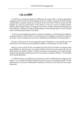 wifi-091225074615-phpapp02.doc
______________________________________________________________________________



                1.4) Le WEP
    Le WEP est un protocole chargé du chiffrement des trames 802.11 utilisant l'algorithme
 symétrique RC4 avec des clés d'une longueur de 64 ou 128 bits. Le principe du WEP consiste
 à définir dans un premier temps une clé secrète de 40 ou 128 bits. Cette clé secrète doit être
 déclarée au niveau du point d'accès et des clients. La clé sert à créer un nombre pseudo-
 aléatoire d'une longueur égale à la longueur de la trame. Chaque transmission de donnée est
 ainsi chiffrée en utilisant le nombre pseudo-aléatoire comme masque grâce à un OU Exclusif
 entre le nombre pseudo-aléatoire et la trame.

    La clé de session partagé par toutes les stations est statique, c'est-à-dire que pour déployer
 un grand nombre de stations WiFi il est nécessaire de les configurer en utilisant la même clé
 de session. Ainsi la connaissance de la clé est suffisante pour déchiffrer les communications.

    De plus, 24 bits de la clé servent uniquement pour l'initialisation, ce qui signifie que seuls
 40 bits de la clé de 64 bits servent réellement à chiffrer et 104 bits pour la clé de 128 bits.

    Dans le cas de la clé de 40 bits, une attaque par force brute (c'est-à-dire en essayant toutes
 les possibilités de clés) peut très vite amener le pirate à trouver la clé de session. De plus une
 faille décelée par Fluhrer, Mantin et Shamir concernant la génération de la chaîne pseudo-
 aléatoire rend possible la découverte de la clé de session en stockant 100 Mo à 1 Go de traffic
 créés intentionnellement.

    Le WEP n'est donc pas suffisant pour garantir une réelle confidentialité des données. Pour
 autant, il est vivement conseillé de mettre au moins en oeuvre une protection WEP 128 bits
 afin d'assurer un niveau de confidentialité minimum et d'éviter de cette façon 90% des risques
 d'intrusion.
 