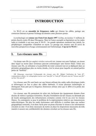 wifi-091225074615-phpapp02.doc
______________________________________________________________________________




                                     INTRODUCTION

   Le Wi-Fi est un ensemble de fréquences radio qui élimine les câbles, partage une
 connexion Internet et permet l'échange de données entre plusieurs postes.

    La technologie est connue aux Etats-Unis depuis 1997. Là-bas, on recense 11 millions de
 points d'accès contre 80 dans l'Hexagone. Mais la France assouplit sa législation sur les ondes
 radio et s'emballe à son tour pour le Wi-Fi : les grands opérateurs montrent leur intérêt, les
 périphériques compatibles s'installent en rayon. Le passage aux réseaux sans fil ouvre de
 nouvelles perspectives d'usage communautaire de l'informatique. Cap sur le Wi-Fi !


 I.       Les réseaux sans fils

    Un réseau sans fils (en anglais wireless network) est, comme son nom l'indique, un réseau
 dans lequel au moins deux terminaux peuvent communiquer sans liaison filaire. Grâce aux
 réseaux sans fils, un utilisateur a la possibilité de rester connecté tout en se déplaçant dans un
 périmètre géographique plus ou moins étendu, c'est la raison pour laquelle on entend parfois
 parler de "mobilité".
    NB: Remarque concernant l'orthographe des réseaux sans fils :Malgré l'utilisation de "sans fil",
 communément admise, les orthographes exactes sont "sans fils" et "sans-fil" On parle ainsi de "réseau sans fils"
 ou bien "du sans-fil".

    Les réseaux sans fils sont basés sur une liaison utilisant des ondes radio-électriques (radio
 et infrarouges) en lieu et place des câbles habituels. Il existe plusieurs technologies se
 distinguant d'une part par la fréquence d'émission utilisée ainsi que le débit et la portée des
 transmissions.

     Les réseaux sans fils permettent de relier très facilement des équipements distants d'une
 dizaine de mètres à quelques kilomètres. De plus l'installation de tels réseaux ne demande pas
 de lourds aménagements des infrastructures existantes comme c'est le cas avec les réseaux
 filaires. En contrepartie se pose le problème de la réglementation relatives aux transmissions
 radio-électriques. De plus les ondes hertziennes sont difficiles à confiner dans une surface
 géographique restreinte, il est donc facile pour un pirate d'écouter le réseau si les informations
 circulent en clair. Il est donc nécessaire de mettre en place les dispositions nécessaires de telle
 manière à assurer une confidentialité des données circulant sur les réseaux sans fils.
 