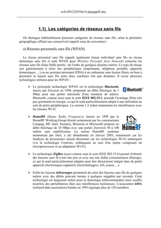 wifi-091225074615-phpapp02.doc
______________________________________________________________________________



                1.1) Les catégories de réseaux sans fils
   On distingue habituellement plusieurs catégories de réseaux sans fils, selon le périmètre
 géographique offrant une connectivité (appelé zone de couverture) :

    a) Réseaux personnels sans fils (WPAN)

    Le réseau personnel sans fils (appelé également réseau individuel sans fils ou réseau
 domotique sans fils et noté WPAN pour Wireless Personal Area Network) concerne les
 réseaux sans fils d'une faible portée : de l'ordre de quelques dizaines mètres. Ce type de réseau
 sert généralement à relier des périphériques (imprimante, téléphone portable, appareils
 domestiques, ...) ou un assistant personnel (PDA) à un ordinateur sans liaison filaire ou bien à
 permettre la liaison sans fils entre deux machines très peu distantes. Il existe plusieurs
 technologies utilisées pour les WPAN :

        La principale technologie WPAN est la technologie Bluetooth,
         lancée par Ericsson en 1994, proposant un débit théorique de 1
         Mbps pour une portée maximale d'une trentaine de mètres.
         Bluetooth, connue aussi sous le nom IEEE 802.15.1, possède l'avantage d'être très
         peu gourmand en énergie, ce qui le rend particulièrement adapté à une utilisation au
         sein de petits périphériques. La version 1.2 réduit notamment les interférences avec
         les réseaux Wi-Fi.

        HomeRF (Home Radio Frequency), lancée en 1998 par le
         HomeRF Working Group (formé notamment par les constructeurs
         Compaq, HP, Intel, Siemens, Motorola et Microsoft) propose un
         débit théorique de 10 Mbps avec une portée d'environ 50 à 100
         mètres sans amplificateur. La norme HomeRF soutenue
         notamment par Intel, a été abandonnée en Janvier 2003, notamment car les
         fondeurs de processeurs misent désormais sur les technologies Wi-Fi embarquée
         (via la technologie Centrino, embarquant au sein d'un même composant un
         microprocesseur et un adaptateur Wi-Fi).

        La technologie ZigBee (aussi connue sous le nom IEEE 802.15.4) permet d'obtenir
         des liaisons sans fil à très bas prix et avec une très faible consommation d'énergie,
         ce qui la rend particulièrement adaptée pour être directement intégré dans de petits
         appareils électroniques (appareils électroménagers, hifi, jouets, ...).

        Enfin les liaisons infrarouges permettent de créer des liaisons sans fils de quelques
         mètres avec des débits pouvant monter à quelques mégabits par seconde. Cette
         technologie est largement utilisé pour la domotique (télécommandes) mais souffre
         toutefois des perturbations dûes aux interférences lumineuses. L'association irDA
         (infrared data association) formée en 1995 regroupe plus de 150 membres.
 