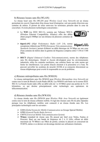wifi-091225074615-phpapp02.doc
______________________________________________________________________________



    b) Réseaux locaux sans fils (WLAN)
    Le réseau local sans fils (WLAN pour Wireless Local Area Network) est un réseau
 permettant de couvrir l'équivalent d'un réseau local d'entreprise, soit une portée d'environ une
 centaine de mètres. Il permet de relier entre-eux les terminaux présents dans la zone de
 couverture. Il existe plusieurs technologies concurrentes :

        Le WiFi (ou IEEE 802.11), soutenu par l'alliance WECA
         (Wireless Ethernet Compatibility Alliance) offre des débits
         allant jusqu'à 54Mbps sur une distance de plusieurs centaines de
         mètres.

        hiperLAN2 (HIgh Performance Radio LAN 2.0), norme
         européenne élaborée par l'ETSI (European Telecommunications
         Standards Institute), permet d'obtenir un débit théorique de 54 Mbps sur une zone
         d'une centaine de mètres dans la gamme de fréquence comprise entre 5 150 et 5 300
         MHz.

        DECT (Digital Enhanced Cordless Telecommunication), norme des téléphones
         sans fils domestiques. Alcatel et Ascom développent pour les environnements
         industriels, telles les centrales nucléaires, une solution basée sur cette norme qui
         limite les interférences. Les points d'accès résistent à la poussières et à l'eau. Ils
         peuvent surveiller les systèmes de sécurité 24/24h et se connecter directement au
         réseau téléphonique pour avertir le responsable en cas de problème.


    c) Réseaux métropolitains sans fils (WMAN)
    Le réseau métropolitain sans fils (WMAN pour Wireless Metropolitan Area Network) est
 connu sous le nom de Boucle Locale Radio (BLR). Les WMAN sont basés sur la norme IEEE
 802.16. La boucle locale radio offre un débit utile de 1 à 10 Mbit/s pour une portée de 4 à 10
 kilomètres, ce qui destine principalement cette technologie aux opérateurs de
 télécommunication.


    d) Réseaux étendus sans fils (WWAN)
    Le réseau étendu sans fils (WWAN pour Wireless Wide Area Network) est également
 connu sous le nom de réseau cellulaire mobile. Il s'agit des réseaux sans fils les plus répandus
 puisque tous les téléphones mobiles sont connecté à un réseau étendu sans fils. Les
 principales technologies sont les suivantes :

          GSM (Global System for Mobile Communication ou Groupe Spécial Mobile)
          GPRS (General Packet Radio Service)
          UMTS (Universal Mobile Telecommunication System)
          Wimax (standard de réseau sans fils poussé par Intel avec Nokia, Fujitsu et
           Prowim). Basé sur une bande de fréquence de 2 à 11 GHz, offrant un débit
           maximum de 70 Mbits/s sur 50km de portée, certains le placent en concurrent de
           l'UMTS, même si ce dernier est davantage destiné aux utilisateurs itinérants.
 