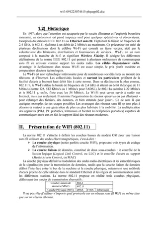 wifi-091225074615-phpapp02.doc
______________________________________________________________________________



                1.2) Historique
     En 1997; alors que l'attention est accaparée par le succès d'Internet et l'euphorie boursière
 montante, un événement est passé inaperçu sauf pour quelques spécialistes et observateurs:
 l'adoption du standard IEEE 802.11 ou Ethernet sans fil. Exploitant la bande de fréquence de
 2,4 GHz, le 802.11 plafonne à un débit de 2 Mbits/s au maximum. Ce précurseur est suivi de
 plusieurs déclinaisons dont le célèbre Wi-Fi qui connaît un franc succès, aidé par le
 volontarisme des fabricants, distributeurs et fournisseurs de services... Wi-Fi, est un nom
 composé à la manière de hi-fi et signifiant Wireless Fidelity. Il désigne les différentes
 déclinaisons de la norme IEEE 802.11 qui permet à plusieurs ordinateurs de communiquer
 sans fil en utilisant comme support les ondes radio. Les câbles disparaissent enfin.
 Avantage: le déploiement d'un réseau Wi-Fi est assez simple, le prix plutôt modeste en
 comparaison d'autres technologies.
     Le Wi-Fi est une technologie intéressante pour de nombreuses sociétés liées au monde des
 télécoms et d'Internet. Les collectivités locales et surtout les particuliers profitent de la
 facilité d'accès à Internet haut débit liée à cette norme. Dans sa déclinaison la plus connue,
 802.11 b, le Wi-Fi utilise la bande de fréquence de 2,4 GHz et atteint un débit théorique de 11
 Mbits/s (contre 128, 512 Kbits/s ou 1 Mbits/s pour l'ADSL), le 802.11a culmine à 22 Mbits/s
 et le 802.11 g, enfin, flirte avec les 54 Mbits/s. Le Wi-Fi peut certes servir à surfer sur
 Internet, mais pas seulement. Il autorise l'organisation de réseaux -pourvus ou pas d'Internet -
 pour échanger des fichiers, des données, et bien entendu pour jouer:.. Ce ne sont là que
 quelques exemples de ses usages possibles Les avantages des réseaux sans fil ne sont plus à
 démontrer surtout à une génération de plus en plus habituée à la mobilité. La multiplication
 des appareils (PDA, PC portables, terminaux et bientôt les téléphones portables) capables de
 communiquer entre eux en fait le support idéal des réseaux modernes.


 II. Présentation de WiFi (802.11)
    La norme 802.11 s'attache à définir les couches basses du modèle OSI pour une liaison
 sans fil utilisant des ondes électromagnétiques, c'est-à-dire :
         La couche physique (notée parfois couche PHY), proposant trois types de codage
             de l'information.
         La couche liaison de données, constitué de deux sous-couches : le contrôle de la
             liaison logique (Logical Link Control, ou LLC) et le contrôle d'accès au support
             (Media Access Control, ou MAC)
    La couche physique définit la modulation des ondes radio-électriques et les caractéristiques
 de la signalisation pour la transmission de données, tandis que la couche liaison de données
 définit l'interface entre le bus de la machine et la couche physique, notamment une méthode
 d'accès proche de celle utilisée dans le standard Ethernet et les règles de communication entre
 les différentes stations. La norme 802.11 propose en réalité trois couches physiques,
 définissant des modes de transmission alternatifs :
                         Couche Liaison de     802.2
                          données (MAC)        802.11
                       Couche Physique (PHY)   DSSS     FHSS   Infrarouges
   Il est possible d'utiliser n'importe quel protocole sur un réseau sans fil WiFi au même titre
 que sur un réseau ethernet.
 