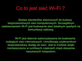 Co to jest sieć Wi-Fi ?Zestaw standardów stworzonych do budowy bezprzewodowych sieci komputerowych. Szczególnym zastosowaniem Wi-Fi jest budowanie sieci lokalnych opartych na komunikacji radiowej.	Wi-Fi jest obecnie wykorzystywane do budowania rozległych sieci internetowych. Umożliwiają użytkownikom bezprzewodowy dostęp do sieci. Jest to możliwe dzięki rozmieszczeniu w ruchliwych częściach miast obszarów nazywanych hotspotami.