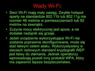 Wady Wi-Fi:Sieci Wi-Fi mają mały zasięg. Zwykle hotspot oparty na standardzie 802.11b lub 802.11g ma rozmiar 46 metrów w pomieszczeniach lub 92 metrów na zewnątrz. Zużycie mocy elektrycznej jest spore, a na dodatek nadajnik się grzeje. Jeżeli urządzenie wykorzystujące Wi-Fi nie zostanie poprawnie skonfigurowane, może się stać łatwym celem ataku. Wykorzystywany w sieciach radiowych standard kryptografii WEP jest łatwy do złamania. Jednak operatorzy wprowadzają powoli inny protokół WPA, który ma zapewnić lepsze bezpieczeństwo.