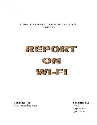 PUNJAB COLLEGE OF TECHNICAL EDUCATION<br />LUDHIANA<br />Submitted To:                                                                    Submitted By:<br />Mrs.  Amandeep Kaur                                                          Aarti     <br />                                                                                             Jaspreet kaur  <br />   Jyoti Gupta                                                                                       <br />                                                                                           <br />TABLE OF CONTENTS<br />   Sr.No.    Topic                                                                Page No.<br />    <br />   Introduction.       3<br />   Standards Devices.                   3<br />   Technical Information about “WI-FI”.         5<br />    Uses of “WI-FI”.       7<br />    Security                                   8<br />    Advantages        9<br />    Disadvantages.                  10<br />    Compairsion         10<br />    Scope of Wi-Fi        11<br />    Conclusion.        11<br />INTRODUCTION<br />'Wi-Fi' stands for 'Wireless Fidelity.It is cutting edge techonology that enables your laptop or PDA to connects to the internet wirelessly at very high speed.It offers the wireless internet connection service  almost FREE to users.<br />WiFi, also known as 802.11b, uses radio waves to send information at speeds of up to 11 megabits per second over a range of up to 300 feet. When combined with a Wireless Access Point or Wireless Router, it provides users with wireless high-speed internet access. Most WiFi users access the internet through home or work networks. In addition, there are over 24,000 WiFi Hot Spots worldwide in cafes, airports, and hotels. <br />Wi-Fi is a brand originally licensed by the Wi-Fi Alliance to describe the  wireless local area networks (WLAN) based on the IEEE 802.11 specifications. It was developed to be used for mobile computing devices, such as laptops, in LANs, but is now increasingly used for more services, including Internet and VoIP phone access, gaming, and basic connectivity of consumer electronics such as televisions and DVD players, or digital cameras.WiFi allows your business to deploy a network more quickly, at lower cost.<br />STANDARD DEVICES<br />Wireless Access Point (WAP)<br />    A wireless access point connects a group of wireless devices to an adjacent wired LAN. An access point is similar to an ethernet hub, relaying data between connected wireless devices in addition to a single connected wired device, most often an ethernet hub or switch, allowing wireless devices to communicate with other wired devices.<br />Wireless Adapter          <br />    A wireless adapter allows a device to connect to a wireless network.These<br />adapters connect to devices using various interconnects such as PCI, USB.<br />Wireless Router<br />A wireless router allows wired and wireless ethernet LAN devices to connect to a single WAN device such as cable modem or DSL modem. A wireless router allows all three devices (mainly the access point and router) to be configured through one central utility. This utility is most usually an integrated web server which serves web pages to wired and wireless LAN clients and often optionally to WAN clients.<br />Wireless Ethernet Bridge<br />    A wireless Ethernet bridge connects a wired network to a wireless network. This is different from an access point in the sense that an access point connects wireless devices to a wired network. Two wireless bridges may be used to connect two wired networks over a wireless link, useful in situations where a wired connection may be unavailable, Like homes.<br />Range Extender<br />    A wireless range extender or wireless repeater can extend the range of an existing wireless network.<br /> Antenna connectors<br />    Most commercial devices (routers, access points, bridges, repeaters) designed for home or business environments use RP-TNC antenna connectors<br />TECHNICAL INFORMATION ABOUT “WI-FI”<br />Wi-Fi: How it Works<br />  <br />There are three most important items which makes Wi-Fi working in your laptop or desktop. These are:<br />* Radio Signals<br />* Wi-Fi Card which fits in your laptop or computer.<br />* Hotspots which create Wi-Fi Network.<br />Radio Signals:<br />Radio Signals are the keys which make WiFi networking possible. These radio signals transmitted from Wi-Fi antennas are picked up by WiFi receivers such as computers and cell phones that are equipped with WiFi cards. Whenever a computer receives any of the signals within the range of a WiFi network which is usually 300 - 500 feet for antennas, the WiFi card will read the signals and thus create an internet connection between the user and the network without the use of a cord.<br />Access points which consist of antennas and routers are the main source which transmit and receive radio waves.<br />Antennas work stronger and have a longer radio transmission with a radius of 300-500 feet which are used in public areas while the weaker yet effective router is more suitable for homes with a radio transmission of 100-150 feet.<br />Wi-Fi Cards:<br />You can think WiFi card as being an invisible cord that connects your computer to the antenna for a direct connection to the internet.<br />WiFi cards can be external or internal, meaning that if a WiFi card is not installed in your computer, you may purchase a USB antenna attachment and have it externally connect to your USB port, or have an antenna-equipped expansion card installed directly to the computer. For laptops, this card will be a PCMCIA card in which you insert to the PCMCIA slot on the laptop.<br />Wi-Fi Hotspots:<br />A Wi-Fi hotspot is created by installing an access point to an internet connection. The access point transmits a wireless signal over a short distance . typically covering around 300 feet. When a Wi-Fi .enabled device, such as a Pocket PC, encounters a hotspot, the device can then connect to that network wirelessly.<br />Most hotspots are located in places that are readily accessible to the public, like airports, coffee shops, hotels, book stores and campus environments. 802.11b is the most common specification for hotspots worldwide. The 802.11g standard is backwards compatible with .11b but .11a uses a different frequency range and requires separate hardware such as an a, a/g, or a/b/g adapter. The largest public Wi-Fi networks are provided by private internet service providers (ISPs) that charge a fee for users to connect to the internet.<br />Hotspots are increasingly developing around the world. In fact, T-mobile USA controls more than 4,100 hotspots located in public locations such as Starbucks, Borders, Kinko.s, and the airline clubs of Delta, United, and US Airways. Even select McDonald.s restaurants now feature Wi-Fi hotspot access.<br />Any notebook computer with integrated wireless, a wireless adapter attached to the motherboard by the manufacturer, or a wireless adapter such as a PCMCIA card can access a wireless network. Furthermore, all Pocket PCs or Palm units with Compact Flash, SD I/O support, or built-in Wi-Fi, can access hotspots. <br />Some Hotspots require WEP key to connect that is the connection is considered to be private or secure. As for open connections, anyone with a WiFi card can gain access to that hotspot. So in order for a user to gain access to the internet under WEP, the user must input the WEP key code.<br />USES OF WI-FI<br />“WI-FI” AT HOME                                                 <br />Home Wi-Fi networks can bring a whole new dimension to a family’s digital experience. Wi-Fi can make the increasingly ubiquitous home PC even more powerful and exciting.  With your TVs, computers, stereos, kitchen appliances and other electronic devices connected through Wi-Fi, your home can become a centre for your whole family to learn, play and communicate in a multimedia-rich, audio and visual manner—wirelessly!.<br />“WI-FI” IN GAMING<br />With the use of “WI-FI” gaming systems are more compatible in use.<br />The PlayStation Portable is Wi-Fi compatible, and uses this for local multiplayer as well as connecting to wireless networks for online gameplaying.<br />The Xbox 360 can be made Wi-Fi compatible if the user purchases a separate wireless adapter. <br />“WI-FI” IN BUISNESS<br />For small businesses, Wi-Fi can mean connectivity between mobile salespeople, floor staff and back-end support departments. The built-in flexibility of a Wi-Fi network eliminates the need to move cables and installation of hubs and routers, hence making it easy and affordable for small business to make changes and scale.<br />Large corporations and campuses use enterprise-level technology and Wi-Fi products to extend standard wired Ethernet networks to public areas like training classrooms and auditoriums. For instance, Intel has deployed Wi-Fi networks in many of their offices worldwide, providing anytime, anywhere connectivity for employees in offices. Many corporations also provide wireless networks to their offsite and telecommuting workers. Large companies and campuses often use Wi-Fi to connect buildings. <br />SECURITY<br /> Security is the bane of everybody who puts together a wireless network access    points, using factory default settings, are not secure at all.<br />If you already have a wireless network you may be concerned about whether it is secure. There are four things you can do to ensure that you are secure:<br />Make sure that your access point(s) are encrypting the wireless traffic using Wireless Equivalent Privacy (WEP)<br />Buy a wireless intrusion detection system. A number of products are available designed to help you monitor the security of your WiFi network as well as who is using it.<br />If you have a high security requirement, then you should either ensure your network people are appropriately trained or hire a wireless consultant.<br />ADVANTAGES<br />Allows LANs to be deployed without cabling, typically reducing the costs of network deployment and expansion. Spaces where cables cannot be run, such as outdoor areas and historical buildings, can host wireless LANs. <br />Built into all modern laptops <br />Wi-Fi products are widely available in the market. Different brands of access points and client network interfaces are interoperable at a basic level of service. Products designated as Wi-Fi CERTIFIED by the Wi-Fi Alliance are interoperable and include WPA2 security. <br />Wi-Fi is a global set of standards. Unlike cellular carriers, the same Wi-Fi client works in different countries around the world. <br />Widely available in more than 250,000 public hot spots and millions of homes and corporate and university campuses worldwide. <br />As of 2006, WPA and WPA2 encryption are not easily crackable if strong passwords are used .<br />DISADVANTAGES<br />Power consumption is fairly high compared to some other standards, making battery life and heat a concern. <br />Many 2.4 GHz 802.11b and 802.11g Access points default to the same channel, contributing to congestion on certain channels. <br />Wi-Fi networks have limited range. A typical Wi-Fi home router using 802.11b or 802.11g with a stock antenna might have a range of 45 m (150 ft) indoors and 90 m (300 ft) outdoors. <br />It become problem for large entities such as universities which seek to provide large area coverage. <br />Wi-Fi networks can be monitored and used to read and copy data (including personal information) transmitted over the network unless encryption such as WPA or VPN is used. <br />comparison <br />WIRED NETWORKS Uses wiresEasy to set upMakes immobileExpensiveBetter transmission speedNo need to share space with other usersWIRELESS  NETWORKSUses radio wavesDifficult to set upProvides convience Not much expensiveLess transmission speedSame connection shared by multiple people<br />SCOPE OF WI-FI<br />In few more years all electronic devices are going to have a built in Wi-Fi… <br />So once again we welcome to world of wireless.<br />Colleges and businesses have suitable building  layouts that can be wireless to build a unwired network<br />CONCLUSION<br />If you take anything away from this article it should be this: you must switch on the security features on your access points. Do NOT just switch on your access point, configure the IP address and then assume that everything is OK. It may well work, but it is NOT secure.<br />WiFi is seductively easy to use; don't let your guard down just for want of a few minutes configuring your access points<br />