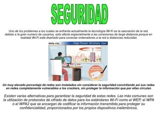 Uno de los problemas a los cuales se enfrenta actualmente la tecnología Wi-Fi es la saturación de la red,
debido a la gran numero de usuarios, esto afecta especialmente a las conexiones de larga distancia porque en
realidad Wi-Fi está diseñado para conectar ordenadores a la red a distancias reducidas
Un muy elevado porcentaje de redes son instalados sin considerar la seguridad convirtiendo así sus redes
en redes completamente vulnerables a los crackers, sin proteger la información que por ellas circulan
Existen varias alternativas para garantizar la seguridad de estas redes. Las más comunes son
la utilización de protocolos de cifrado de datos para los estándares Wi-Fi como el WEP, el WPA
o el WPA2 que se encargan de codificar la información transmitida para proteger su
confidencialidad, proporcionados por los propios dispositivos inalámbricos.
 