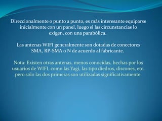 Direccionalmente o punto a punto, es más interesante equiparse inicialmente con un panel, luego si las circunstancias lo exigen, con una parabólica. Las antenas WIFI generalmente son dotadas de conectores SMA, RP-SMA o N de acuerdo al fabricante. Nota: Existen otras antenas, menos conocidas, hechas por los usuarios de WIFI, como las Yagi, las tipo diedros, discones, etc. pero sólo las dos primeras son utilizadas significativamente.