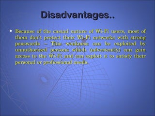 Disadvantages.. Because of the casual nature of Wi-Fi users, most of them don’t protect their Wi-Fi networks with strong passwords – This weakness can be exploited by unauthorized persons which (advertently) can gain access to the Wi-Fi and can exploit it to satisfy their personal or professional needs. 