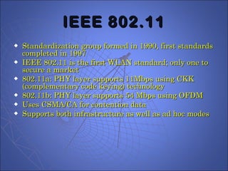 IEEE 802.11 Standardization group formed in 1990, first standards completed in 1997 IEEE 802.11 is the first WLAN standard; only one to secure a market 802.11a: PHY layer supports 11Mbps using CKK (complementary code keying) technology 802.11b: PHY layer supports 54 Mbps using OFDM Uses CSMA/CA for contention data Supports both infrastructure as well as ad hoc modes 
