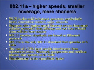 802.11a – higher speeds, smaller coverage, more channels Wi-Fi is also sold to hotspot operators particularly hotel, convention centres, cafes, airports Hotspots offer higher-speed Internet access than most cellular network’s data offering and cost less to build than cellular base station 802.11 wireless standards are based on Ethernet protocols  802.11a is the only 802.11 standard that operates at 5 GHz The use of 5 GHz band avoids interference from microwave ovens, Bluetooth equipments and cordless phones that operate at 2.4 GHz Disadvantage is the signal fade faster 