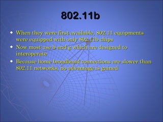 802.11b  When they were first available, 802.11 equipments were equipped with only 802.11b chips Now most use b and g which are designed to interoperate Because home broadband connections are slower than 802.11 networks, no advantage is gained  
