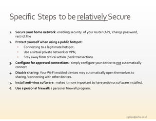 Specific  Steps  to be relatively Secure
Specific  Steps  to be relatively Secure
1. S           h     t    k     bli  
   Secure your home network: enabling security  of your router (AP) , change password, 
                                           i    f              (AP)    h            d 
    restrict the
2. Protect yourself when using a public hotspot:
          Connecting to a legitimate hotspot .
          C                 l         h
          Use a virtual private network or VPN,
          Stay away from critical action (bank transaction)
3. Configure for approved connections:  simply configure your device to not automatically 
    connect 
4. Disable sharing: Your Wi‐Fi enabled devices may automatically open themselves to 
    sharing / connecting with other devices. 
5. Install anti‐virus software:  makes it more important to have antivirus software installed.
6. Use a personal firewall: a personal firewall program.
         p                    p                 p g




                                                                                  y3dips@echo.or.id 