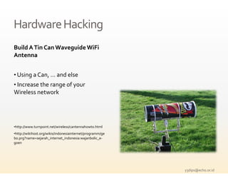 Hardware Hacking
Build A Tin Can Waveguide WiFi
  ild    i            id   i i
Antenna


• Using a Can, … and else
• Increase the range of your 
                  g
Wireless network




•http://www.turnpoint.net/wireless/cantennahowto.html
•http://wikihost.org/wikis/indonesiainternet/programm/ge
bo.prg?name=sejarah_internet_indonesia:wajanbolic_e‐
goen




                                                           y3dips@echo.or.id 