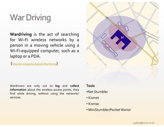 War Driving
Wardriving is the act of searching
    di i        h      f      h
for Wi‐Fi wireless networks by a
person in a moving vehicle using a
Wi‐Fi‐equipped computer, such as a
laptop or a PDA.
(http //en wikipedia org/wiki/Wardriving)
 http://en.wikipedia.org/wiki/Wardriving




Wardrivers are only out to log and collect           Tools
information about the wireless access points, they
find while driving, without using the networks'
                                        networks     •Net Stumbler
services.                                            • Kismet
                                                     • Kismac
                                                     • MiniStumbler/Pocket Warior


                                                                                    y3dips@echo.or.id 